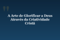 A Arte de Glorificar a Deus Através da Criatividade Cristã
