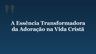 A Essência Transformadora da Adoração na Vida Cristã