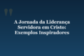A Jornada da Liderança Servidora em Cristo: Exemplos Inspiradores