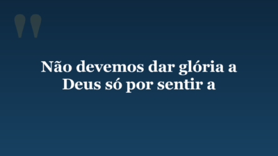 Não devemos dar glória a Deus só por sentir a
