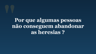 Por que algumas pessoas não conseguem abandonar as heresias ?
