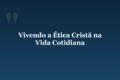 Vivendo a Ética Cristã na Vida Cotidiana